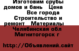  Изготовим срубы домов и бань › Цена ­ 1 000 - Все города Строительство и ремонт » Материалы   . Челябинская обл.,Магнитогорск г.